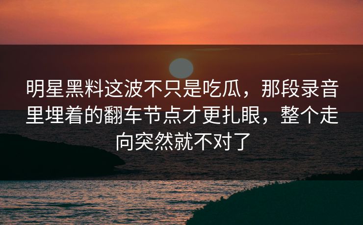 明星黑料这波不只是吃瓜,那段录音里埋着的翻车节点才更扎眼,整个走向突然就不对了