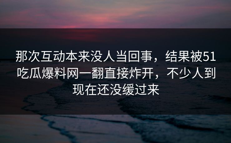 那次互动本来没人当回事,结果被51吃瓜爆料网一翻直接炸开,不少人到现在还没缓过来 那次互动本来没人当回事,结果被51吃瓜爆料网一翻直接炸开,不少人到现在还没缓过来